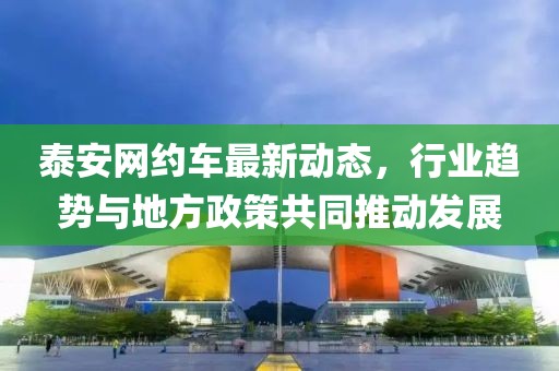 泰安网约车最新动态，行业趋势与地方政策共同推动发展