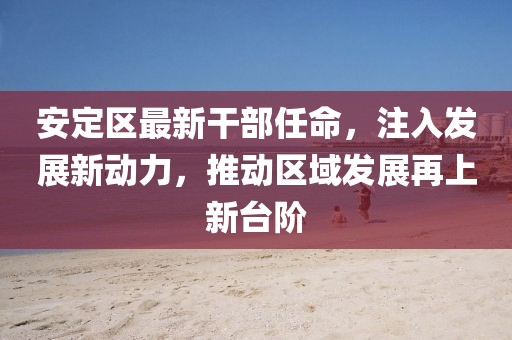 安定区最新干部任命，注入发展新动力，推动区域发展再上新台阶