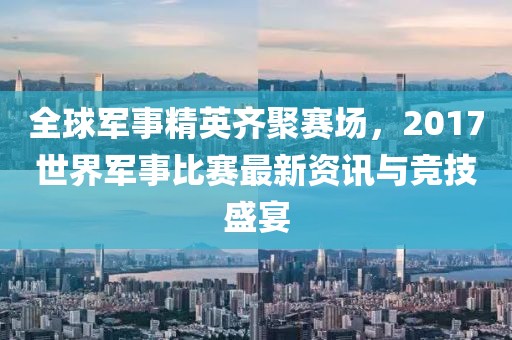 全球军事精英齐聚赛场，2017世界军事比赛最新资讯与竞技盛宴