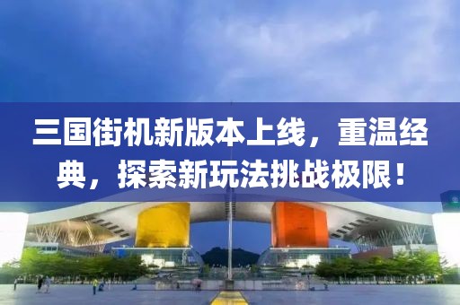 三国街机新版本上线，重温经典，探索新玩法挑战极限！