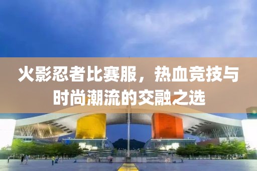 火影忍者比赛服，热血竞技与时尚潮流的交融之选