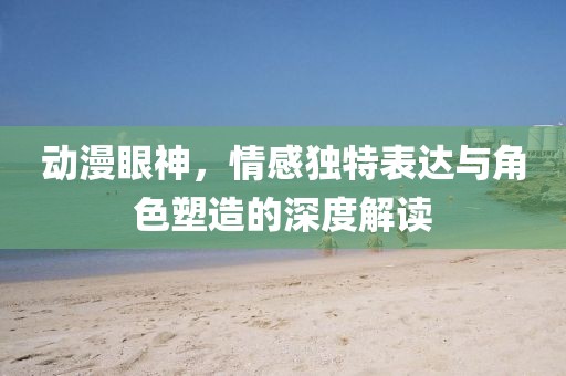 动漫眼神，情感独特表达与角色塑造的深度解读