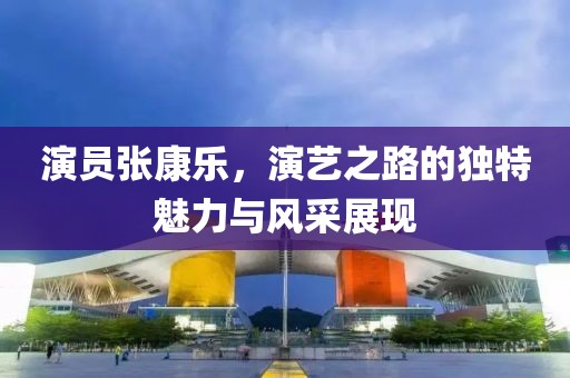 演员张康乐，演艺之路的独特魅力与风采展现