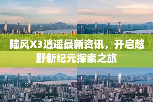 陆风X3逍遥最新资讯，开启越野新纪元探索之旅
