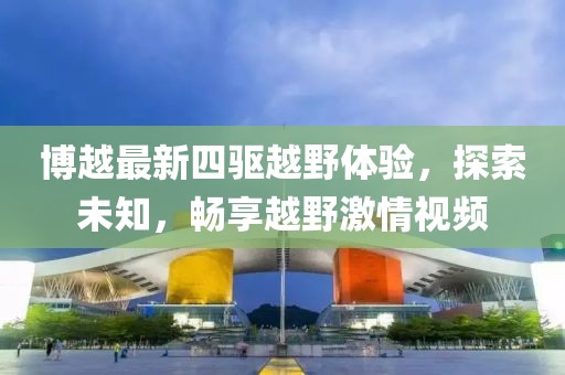 博越最新四驱越野体验，探索未知，畅享越野激情视频