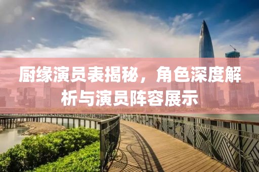 厨缘演员表揭秘，角色深度解析与演员阵容展示
