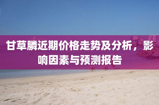 甘草膦近期价格走势及分析，影响因素与预测报告