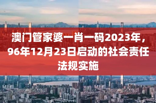 澳门管家婆一肖一码2023年，96年12月23日启动的社会责任法规实施
