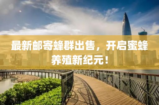 最新邮寄蜂群出售，开启蜜蜂养殖新纪元！