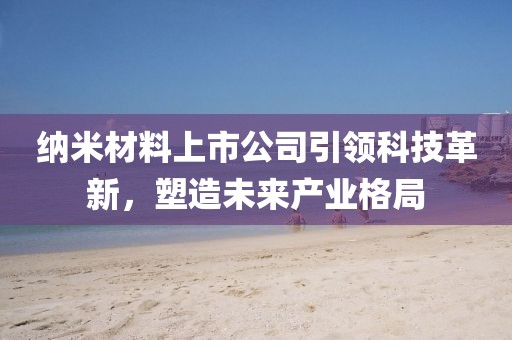 纳米材料上市公司引领科技革新，塑造未来产业格局