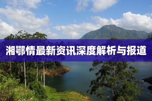 湘鄂情最新资讯深度解析与报道