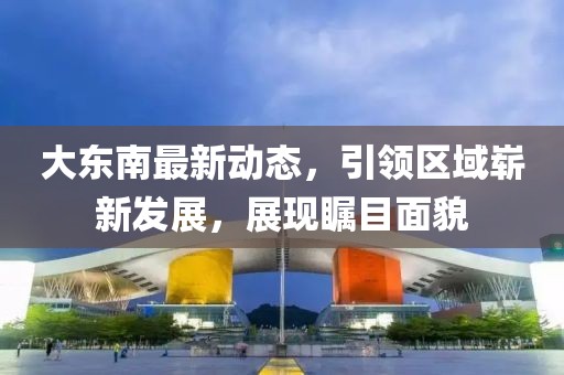 大东南最新动态，引领区域崭新发展，展现瞩目面貌