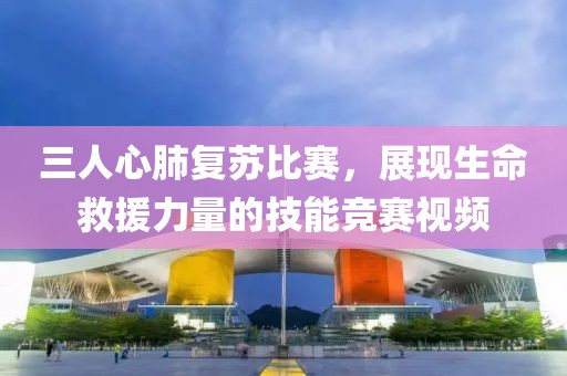 三人心肺复苏比赛，展现生命救援力量的技能竞赛视频