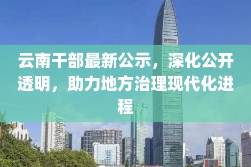 云南干部最新公示，深化公开透明，助力地方治理现代化进程