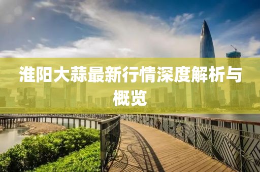 淮阳大蒜最新行情深度解析与概览