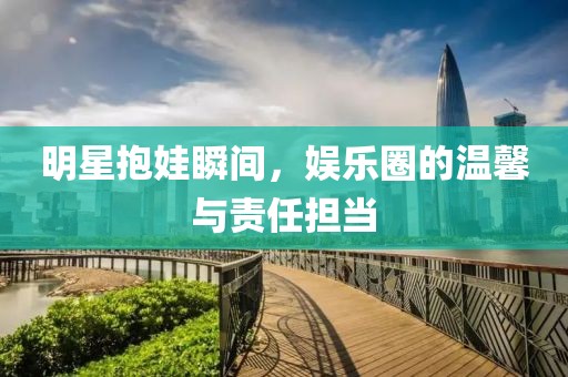 明星抱娃瞬间，娱乐圈的温馨与责任担当