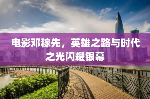 电影邓稼先，英雄之路与时代之光闪耀银幕