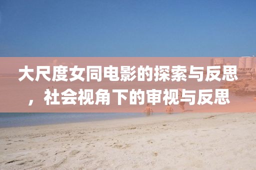 大尺度女同电影的探索与反思，社会视角下的审视与反思