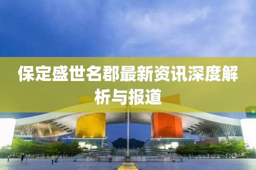 保定盛世名郡最新资讯深度解析与报道