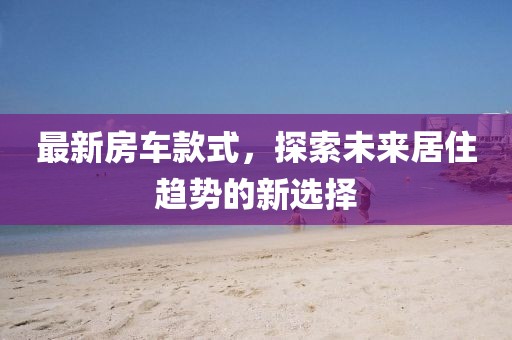 最新房车款式，探索未来居住趋势的新选择