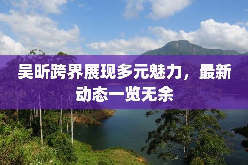 吴昕跨界展现多元魅力，最新动态一览无余