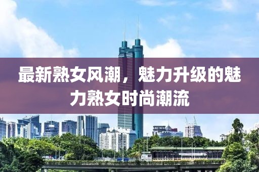 最新熟女风潮，魅力升级的魅力熟女时尚潮流