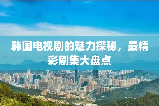 韩国电视剧的魅力探秘，最精彩剧集大盘点
