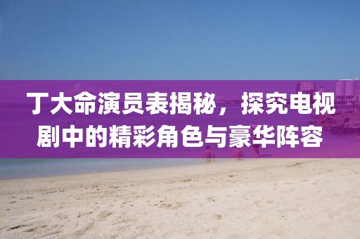 丁大命演员表揭秘，探究电视剧中的精彩角色与豪华阵容