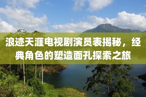 浪迹天涯电视剧演员表揭秘，经典角色的塑造面孔探索之旅