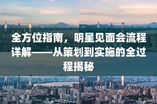全方位指南，明星见面会流程详解——从策划到实施的全过程揭秘