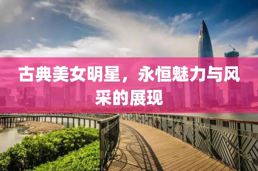 古典美女明星，永恒魅力与风采的展现