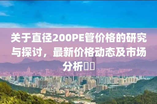 关于直径200PE管价格的研究与探讨，最新价格动态及市场分析​​