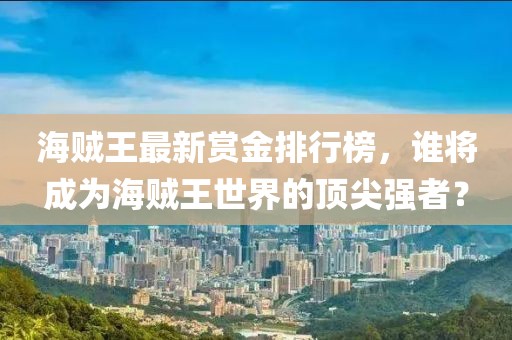 海贼王最新赏金排行榜，谁将成为海贼王世界的顶尖强者？