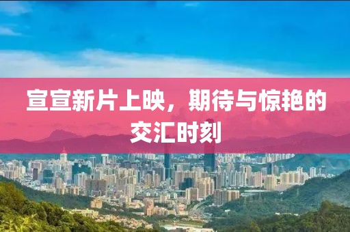 宣宣新片上映，期待与惊艳的交汇时刻