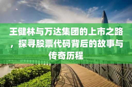 王健林与万达集团的上市之路，探寻股票代码背后的故事与传奇历程