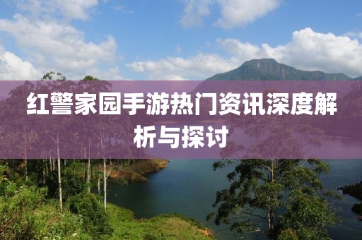 红警家园手游热门资讯深度解析与探讨