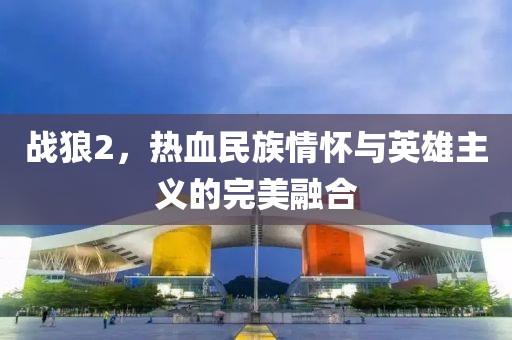 战狼2，热血民族情怀与英雄主义的完美融合