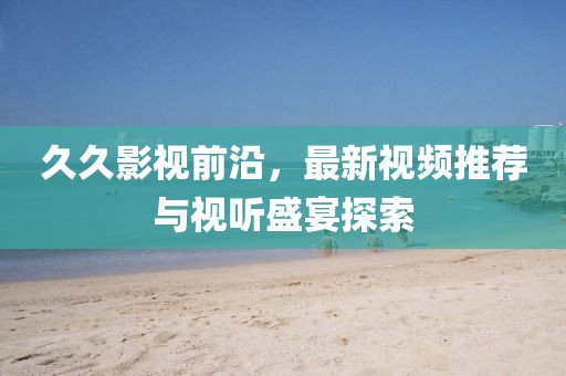 久久影视前沿，最新视频推荐与视听盛宴探索
