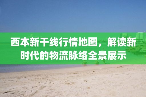 西本新干线行情地图，解读新时代的物流脉络全景展示