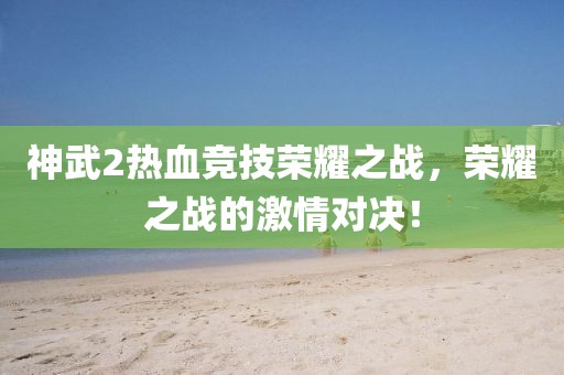 神武2热血竞技荣耀之战，荣耀之战的激情对决！