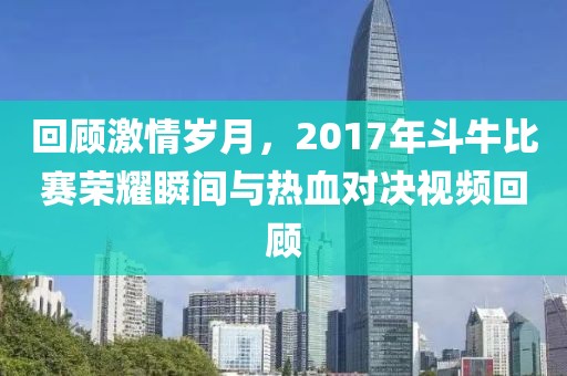 回顾激情岁月，2017年斗牛比赛荣耀瞬间与热血对决视频回顾