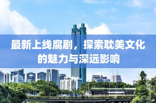 最新上线腐剧，探索耽美文化的魅力与深远影响