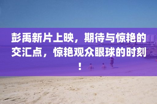 彭禹新片上映，期待与惊艳的交汇点，惊艳观众眼球的时刻！
