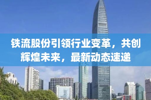 铁流股份引领行业变革，共创辉煌未来，最新动态速递