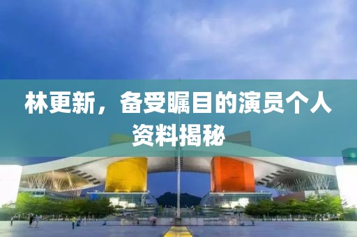 林更新，备受瞩目的演员个人资料揭秘