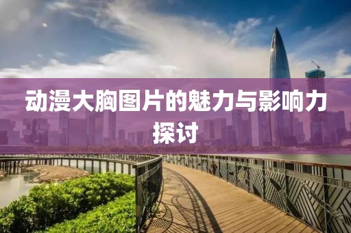 动漫大胸图片的魅力与影响力探讨