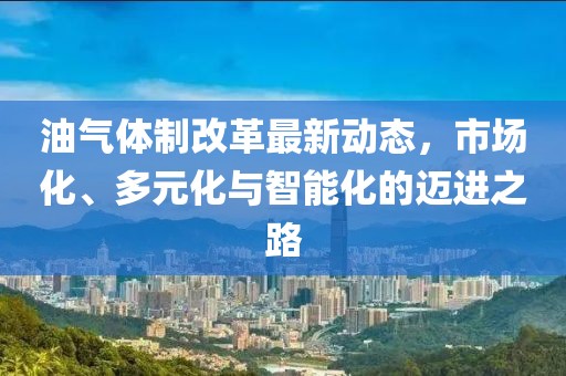油气体制改革最新动态，市场化、多元化与智能化的迈进之路
