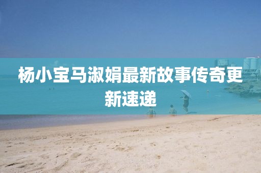 杨小宝马淑娟最新故事传奇更新速递