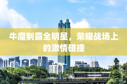 牛魔制霸全明星，荣耀战场上的激情碰撞