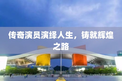 传奇演员演绎人生，铸就辉煌之路